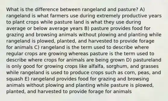 What is the difference between rangeland and pasture? A) rangeland is what farmers use during extremely productive years to plant crops while pasture land is what they use during average or below average years B) pasture provides food for grazing and browsing animals without plowing and planting while rangeland is plowed, planted, and harvested to provide forage for animals C) rangeland is the term used to describe where regular crops are growing whereas pasture is the term used to describe where crops for animals are being grown D) pastureland is only good for growing crops like alfalfa, sorghum, and grasses while rangeland is used to produce crops such as corn, peas, and squash E) rangeland provides food for grazing and browsing animals without plowing and planting while pasture is plowed, planted, and harvested to provide forage for animals