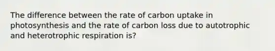 The difference between the rate of carbon uptake in photosynthesis and the rate of carbon loss due to autotrophic and heterotrophic respiration is?