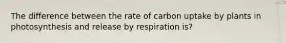 The difference between the rate of carbon uptake by plants in photosynthesis and release by respiration is?