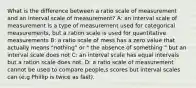 What is the difference between a ratio scale of measurement and an interval scale of measurement? A: an interval scale of measurement is a type of measurement used for categorical measurements, but a ration scale is used for quantitative measurements B: a ratio scale of mess has a zero value that actually means "nothing" or " the absence of something " but an interval scale does not C: an interval scale has equal intervals but a ration scale does not. D: a ratio scale of measurement cannot be used to compare people,s scores but interval scales can (e.g Phillip is twice as fast).