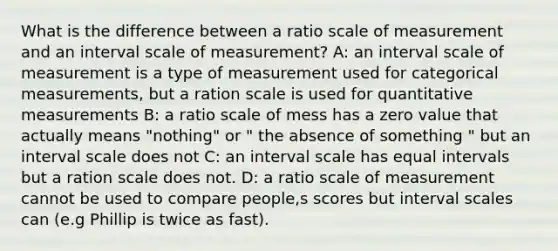 What is the difference between a ratio scale of measurement and an interval scale of measurement? A: an interval scale of measurement is a type of measurement used for categorical measurements, but a ration scale is used for quantitative measurements B: a ratio scale of mess has a zero value that actually means "nothing" or " the absence of something " but an interval scale does not C: an interval scale has equal intervals but a ration scale does not. D: a ratio scale of measurement cannot be used to compare people,s scores but interval scales can (e.g Phillip is twice as fast).