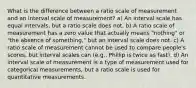 What is the difference between a ratio scale of measurement and an interval scale of measurement? a) An interval scale has equal intervals, but a ratio scale does not. b) A ratio scale of measurement has a zero value that actually means "nothing" or "the absence of something," but an interval scale does not. c) A ratio scale of measurement cannot be used to compare people's scores, but interval scales can (e.g., Phillip is twice as fast). d) An interval scale of measurement is a type of measurement used for categorical measurements, but a ratio scale is used for quantitative measurements.