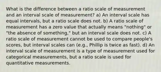 What is the difference between a ratio scale of measurement and an interval scale of measurement? a) An interval scale has equal intervals, but a ratio scale does not. b) A ratio scale of measurement has a zero value that actually means "nothing" or "the absence of something," but an interval scale does not. c) A ratio scale of measurement cannot be used to compare people's scores, but interval scales can (e.g., Phillip is twice as fast). d) An interval scale of measurement is a type of measurement used for categorical measurements, but a ratio scale is used for quantitative measurements.