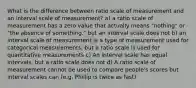 What is the difference between ratio scale of measurement and an interval scale of measurement? a) a ratio scale of measurement has a zero value that actually means "nothing" or "the absence of something." but an interval scale does not b) an interval scale of measurement is a type of measurement used for categorical measurements, but a ratio scale is used for quantitative measurements c) An interval scale has equal intervals, but a ratio scale does not d) A ratio scale of measurement cannot be used to compare people's scores but interval scales can (e.g. Phillip is twice as fast)