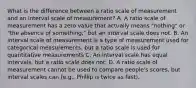 What is the difference between a ratio scale of measurement and an interval scale of measurement? A. A ratio scale of measurement has a zero value that actually means "nothing" or "the absence of something," but an interval scale does not. B. An interval scale of measurement is a type of measurement used for categorical measurements, but a ratio scale is used for quantitative measurements C. An interval scale has equal intervals, but a ratio scale does not. D. A ratio scale of measurement cannot be used to compare people's scores, but interval scales can (e.g., Phillip is twice as fast).