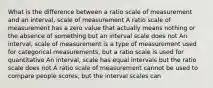 What is the difference between a ratio scale of measurement and an interval, scale of measurement A ratio scale of measurement has a zero value that actually means nothing or the absence of something but an interval scale does not An interval, scale of measurement is a type of measurement used for categorical measurements, but a ratio scale is used for quantitative An interval, scale has equal intervals but the ratio scale does not A ratio scale of measurement cannot be used to compare people scores, but the interval scales can