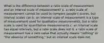 What is the difference between a ratio scale of measurement and an interval scale of measurement? a. a ratio scale of measurement cannot be used to compare people's scores, but interval scales can b. an interval scale of measurement is a type of measurement used for qualitative measurements, but a ratio scale is used for quantitative measurements c. an interval scale has equal intervals, but a ratio scale does not d. a ratio scale of measurement has a zero value that actually means "nothing" or "the absence of something," but an interval scale does not