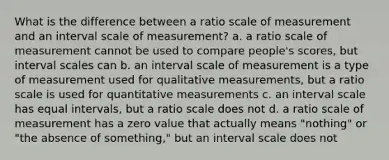 What is the difference between a ratio scale of measurement and an interval scale of measurement? a. a ratio scale of measurement cannot be used to compare people's scores, but interval scales can b. an interval scale of measurement is a type of measurement used for qualitative measurements, but a ratio scale is used for quantitative measurements c. an interval scale has equal intervals, but a ratio scale does not d. a ratio scale of measurement has a zero value that actually means "nothing" or "the absence of something," but an interval scale does not