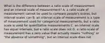 What is the difference between a ratio scale of measurement and an interval scale of measurement? A. a ratio scale of measurement cannot be used to compare people's scores, but interval scales can B. an interval scale of measurement is a type of measurement used for categorical measurements, but a ratio scale is used for quantitative measurements C. an interval scale has equal intervals, but a ratio scale does not D. a ratio scale of measurement has a zero value that actually means "nothing" or "the absence of something", but an interval scale does not