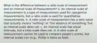 What is the difference between a ratio scale of measurement and an interval scale of measurement? a. An interval scale of measurement is a type of measurement used for categorical measurements, but a ratio scale is used for quantitative measurements. b. A ratio scale of measurement has a zero value that actually means "nothing" or "the absence of something,"but an interval scale does not. c. An interval scale has equal intervals, but a ratio scale does not. d. A ratio scale of measurement cannot be used to compare people's scores, but interval scales can (e.g., Phillip is twice as fast).