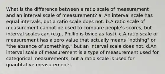 What is the difference between a ratio scale of measurement and an interval scale of measurement? a. An interval scale has equal intervals, but a ratio scale does not. b.A ratio scale of measurement cannot be used to compare people's scores, but interval scales can (e.g., Phillip is twice as fast). c.A ratio scale of measurement has a zero value that actually means "nothing" or "the absence of something," but an interval scale does not. d.An interval scale of measurement is a type of measurement used for categorical measurements, but a ratio scale is used for quantitative measurements.