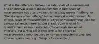 What is the difference between a ratio scale of measurement and an interval scale of measurement? A ratio scale of measurement has a zero value that actually means "nothing" or "the absence of something," but an interval scale does not. An interval scale of measurement is a type of measurement used for categorical measurements, but a ratio scale is used for quantitative measurements. An interval scale has equal intervals, but a ratio scale does not. A ratio scale of measurement cannot be used to compare people's scores, but interval scales can (e.g., Phillip is twice as fast).