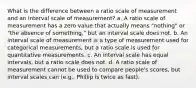 What is the difference between a ratio scale of measurement and an interval scale of measurement? a. A ratio scale of measurement has a zero value that actually means "nothing" or "the absence of something," but an interval scale does not. b. An interval scale of measurement is a type of measurement used for categorical measurements, but a ratio scale is used for quantitative measurements. c. An interval scale has equal intervals, but a ratio scale does not. d. A ratio scale of measurement cannot be used to compare people's scores, but interval scales can (e.g., Phillip is twice as fast).