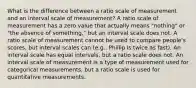 What is the difference between a ratio scale of measurement and an interval scale of measurement? A ratio scale of measurement has a zero value that actually means "nothing" or "the absence of something," but an interval scale does not. A ratio scale of measurement cannot be used to compare people's scores, but interval scales can (e.g., Phillip is twice as fast). An interval scale has equal intervals, but a ratio scale does not. An interval scale of measurement is a type of measurement used for categorical measurements, but a ratio scale is used for quantitative measurements.