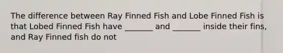 The difference between Ray Finned Fish and Lobe Finned Fish is that Lobed Finned Fish have _______ and _______ inside their fins, and Ray Finned fish do not