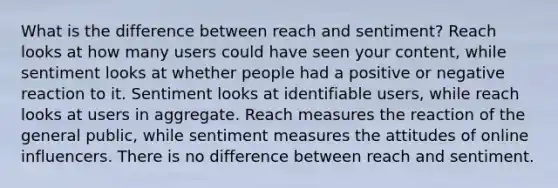 What is the difference between reach and sentiment? Reach looks at how many users could have seen your content, while sentiment looks at whether people had a positive or negative reaction to it. Sentiment looks at identifiable users, while reach looks at users in aggregate. Reach measures the reaction of the general public, while sentiment measures the attitudes of online influencers. There is no difference between reach and sentiment.