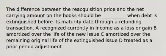 The difference between the reacquisition price and the net carrying amount on the books should be __________ when debt is extinguished before its maturity date through a refunding transaction. A recognized currently in income as a loss or gain B amortized over the life of the new issue C amortized over the remaining original life of the extinguished issue D treated as a prior period adjustment