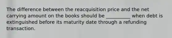 The difference between the reacquisition price and the net carrying amount on the books should be __________ when debt is extinguished before its maturity date through a refunding transaction.