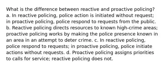 What is the difference between reactive and proactive policing? a. In reactive policing, police action is initiated without request; in proactive policing, police respond to requests from the public. b. Reactive policing directs resources to known high-crime areas; proactive policing works by making the police presence known in an area in an attempt to deter crime. c. In reactive policing, police respond to requests; in proactive policing, police initiate actions without requests. d. Proactive policing assigns priorities to calls for service; reactive policing does not.