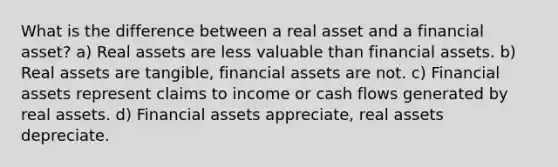 What is the difference between a real asset and a financial asset? a) Real assets are less valuable than financial assets. b) Real assets are tangible, financial assets are not. c) Financial assets represent claims to income or cash flows generated by real assets. d) Financial assets appreciate, real assets depreciate.