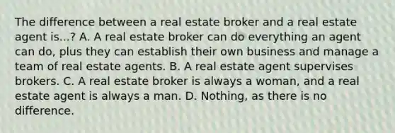 The difference between a real estate broker and a real estate agent is...? A. A real estate broker can do everything an agent can do, plus they can establish their own business and manage a team of real estate agents. B. A real estate agent supervises brokers. C. A real estate broker is always a woman, and a real estate agent is always a man. D. Nothing, as there is no difference.