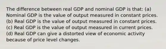 The difference between real GDP and nominal GDP is that: (a) Nominal GDP is the value of output measured in constant prices. (b) Real GDP is the value of output measured in constant prices. (c) Real GDP is the value of output measured in current prices. (d) Real GDP can give a distorted view of economic activity because of price level changes.