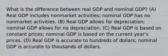 What is the difference between real GDP and nominal GDP? (A) Real GDP includes nonmarket activities; nominal GDP has no nonmarket activities. (B) Real GDP allows for depreciation; nominal GDP allows for no depreciation. (C) Real GDP is based on constant prices; nominal GDP is based on the current year's prices. (D) Real GDP is accurate to hundreds of dollars; nominal GDP is accurate to thousands of dollars.