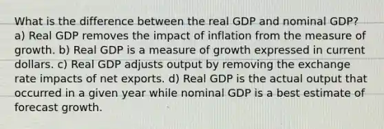 What is the difference between the real GDP and nominal GDP? a) Real GDP removes the impact of inflation from the measure of growth. b) Real GDP is a measure of growth expressed in current dollars. c) Real GDP adjusts output by removing the exchange rate impacts of net exports. d) Real GDP is the actual output that occurred in a given year while nominal GDP is a best estimate of forecast growth.