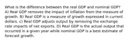 What is the difference between the real GDP and nominal GDP? A) Real GDP removes the impact of inflation from the measure of growth. B) Real GDP is a measure of growth expressed in current dollars. c) Real GDP adjusts output by removing the exchange rate impacts of net exports. D) Real GDP is the actual output that occurred in a given year while nominal GDP is a best estimate of forecast growth.