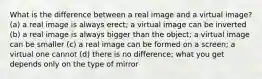 What is the difference between a real image and a virtual image? (a) a real image is always erect; a virtual image can be inverted (b) a real image is always bigger than the object; a virtual image can be smaller (c) a real image can be formed on a screen; a virtual one cannot (d) there is no difference; what you get depends only on the type of mirror