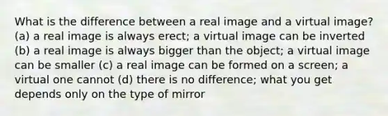 What is the difference between a real image and a virtual image? (a) a real image is always erect; a virtual image can be inverted (b) a real image is always bigger than the object; a virtual image can be smaller (c) a real image can be formed on a screen; a virtual one cannot (d) there is no difference; what you get depends only on the type of mirror