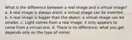 What is the difference between a real image and a virtual image? a. A real image is always erect; a virtual image can be inverted. b. A real image is bigger than the object; a virtual image can be smaller. c. Light comes from a real image; it only appears to come from a virtual one. d. There is no difference; what you get depends only on the type of mirror.