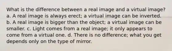 What is the difference between a real image and a virtual image? a. A real image is always erect; a virtual image can be inverted. b. A real image is bigger than the object; a virtual image can be smaller. c. Light comes from a real image; it only appears to come from a virtual one. d. There is no difference; what you get depends only on the type of mirror.