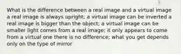 What is the difference between a real image and a virtual image a real image is always upright; a virtual image can be inverted a real image is bigger than the object; a virtual image can be smaller light comes from a real image; it only appears to come from a virtual one there is no difference; what you get depends only on the type of mirror