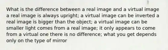 What is the difference between a real image and a virtual image a real image is always upright; a virtual image can be inverted a real image is bigger than the object; a virtual image can be smaller light comes from a real image; it only appears to come from a virtual one there is no difference; what you get depends only on the type of mirror