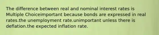 The difference between real and nominal interest rates is Multiple Choiceimportant because bonds are expressed in real rates.the unemployment rate.unimportant unless there is deflation.the expected inflation rate.