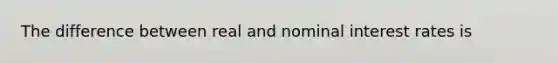 The difference between real and nominal interest rates is