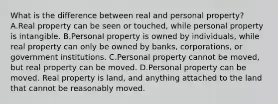 What is the difference between real and personal property? A.Real property can be seen or touched, while personal property is intangible. B.Personal property is owned by individuals, while real property can only be owned by banks, corporations, or government institutions. C.Personal property cannot be moved, but real property can be moved. D.Personal property can be moved. Real property is land, and anything attached to the land that cannot be reasonably moved.