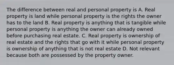 The difference between real and personal property is A. Real property is land while personal property is the rights the owner has to the land B. Real property is anything that is tangible while personal property is anything the owner can already owned before purchasing real estate. C. Real property is ownership of real estate and the rights that go with it while personal property is ownership of anything that is not real estate D. Not relevant because both are possessed by the property owner.