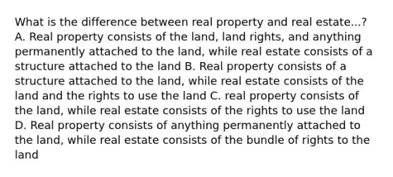 What is the difference between real property and real estate...? A. Real property consists of the land, land rights, and anything permanently attached to the land, while real estate consists of a structure attached to the land B. Real property consists of a structure attached to the land, while real estate consists of the land and the rights to use the land C. real property consists of the land, while real estate consists of the rights to use the land D. Real property consists of anything permanently attached to the land, while real estate consists of the bundle of rights to the land