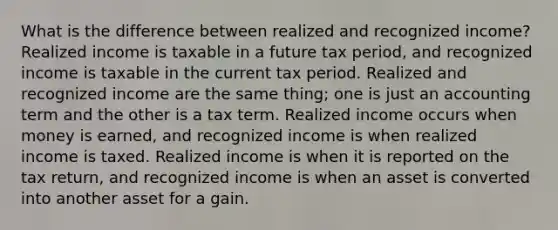 What is the difference between realized and recognized income? Realized income is taxable in a future tax period, and recognized income is taxable in the current tax period. Realized and recognized income are the same thing; one is just an accounting term and the other is a tax term. Realized income occurs when money is earned, and recognized income is when realized income is taxed. Realized income is when it is reported on the tax return, and recognized income is when an asset is converted into another asset for a gain.