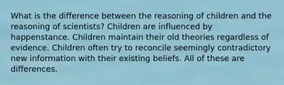 What is the difference between the reasoning of children and the reasoning of scientists? Children are influenced by happenstance. Children maintain their old theories regardless of evidence. Children often try to reconcile seemingly contradictory new information with their existing beliefs. All of these are differences.