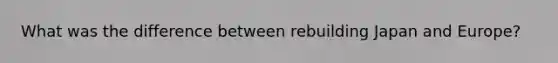 What was the difference between rebuilding Japan and Europe?