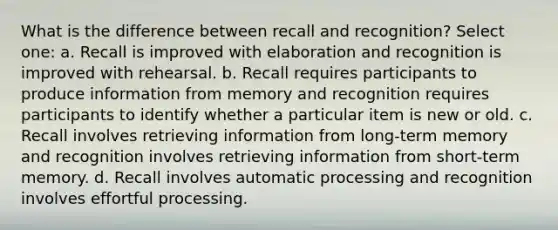 What is the difference between recall and recognition? Select one: a. Recall is improved with elaboration and recognition is improved with rehearsal. b. Recall requires participants to produce information from memory and recognition requires participants to identify whether a particular item is new or old. c. Recall involves retrieving information from long-term memory and recognition involves retrieving information from short-term memory. d. Recall involves automatic processing and recognition involves effortful processing.