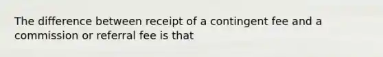 The difference between receipt of a contingent fee and a commission or referral fee is that