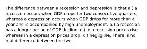 The difference between a recession and depression is that a.) a recession occurs when GDP drops for two consecutive quarters, whereas a depression occurs when GDP drops for <a href='https://www.questionai.com/knowledge/keWHlEPx42-more-than' class='anchor-knowledge'>more than</a> a year and is accompanied by high unemployment. b.) a recession has a longer period of GDP decline. c.) in a recession prices rise whereas in a depression prices drop. d.) negligible. There is no real difference between the two.