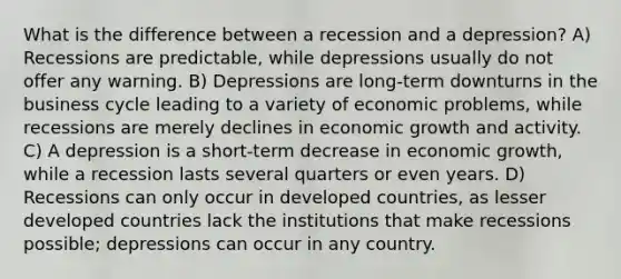 What is the difference between a recession and a depression? A) Recessions are predictable, while depressions usually do not offer any warning. B) Depressions are long-term downturns in the business cycle leading to a variety of economic problems, while recessions are merely declines in economic growth and activity. C) A depression is a short-term decrease in economic growth, while a recession lasts several quarters or even years. D) Recessions can only occur in developed countries, as lesser developed countries lack the institutions that make recessions possible; depressions can occur in any country.