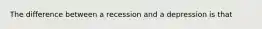 The difference between a recession and a depression is that