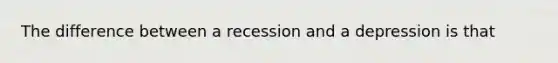 The difference between a recession and a depression is that