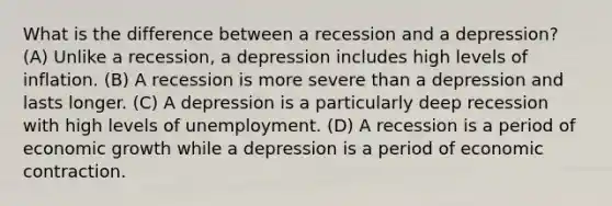 What is the difference between a recession and a depression? (A) Unlike a recession, a depression includes high levels of inflation. (B) A recession is more severe than a depression and lasts longer. (C) A depression is a particularly deep recession with high levels of unemployment. (D) A recession is a period of economic growth while a depression is a period of economic contraction.